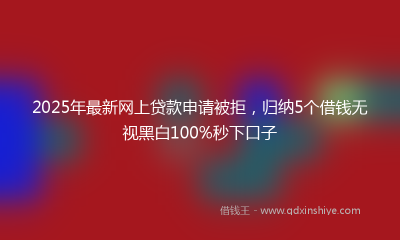 2025年最新网上贷款申请被拒，归纳5个借钱无视黑白100%秒下口子