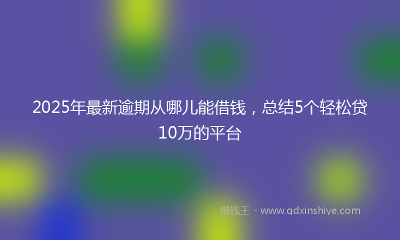 2025年最新逾期从哪儿能借钱，总结5个轻松贷10万的平台
