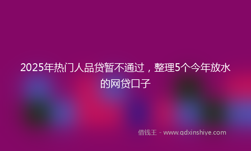 2025年热门人品贷暂不通过，整理5个今年放水的网贷口子