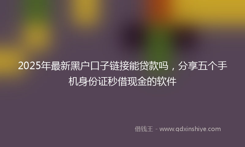 2025年最新黑户口子链接能贷款吗，分享五个手机身份证秒借现金的软件