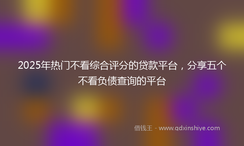 2025年热门不看综合评分的贷款平台，分享五个不看负债查询的平台
