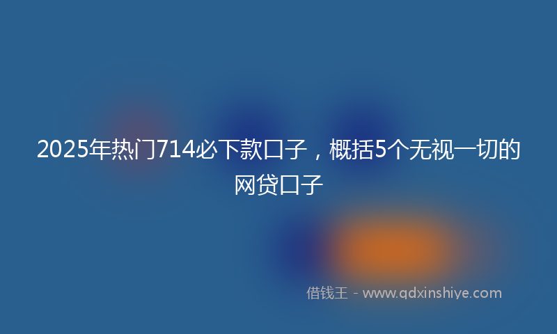 2025年热门714必下款口子，概括5个无视一切的网贷口子