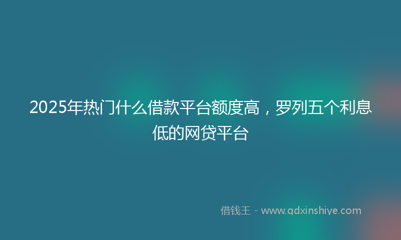 2025年热门什么借款平台额度高，罗列五个利息低的网贷平台