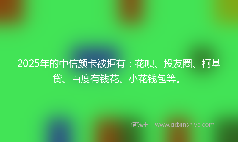 2025年的中信颜卡被拒有：花呗、投友圈、柯基贷、百度有钱花、小花钱包等。