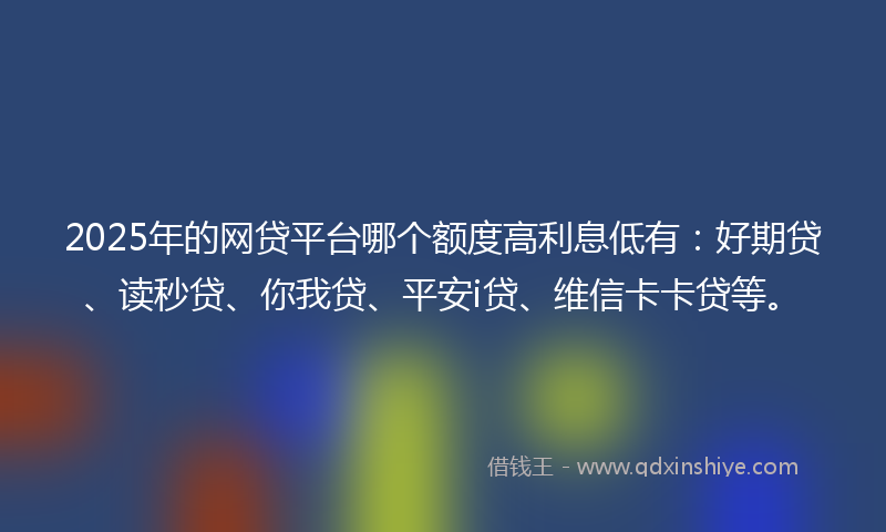2025年的网贷平台哪个额度高利息低有：好期贷、读秒贷、你我贷、平安i贷、维信卡卡贷等。