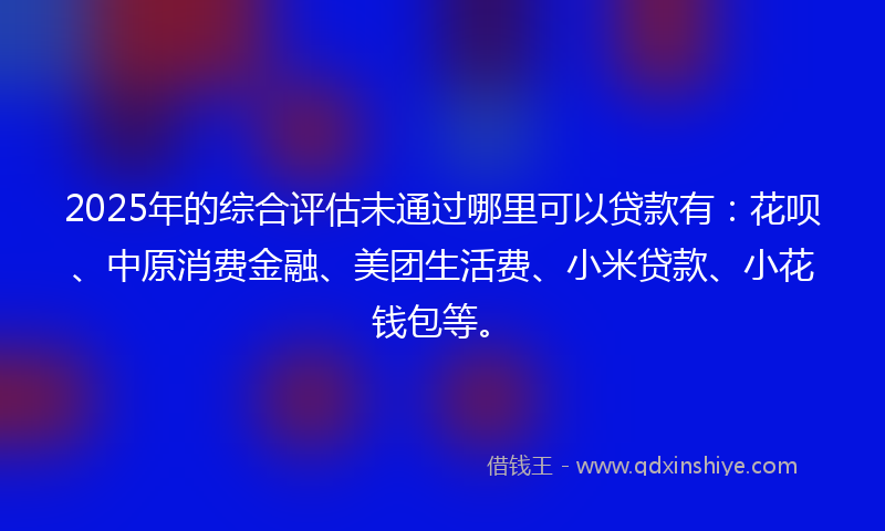 2025年的综合评估未通过哪里可以贷款有：花呗、中原消费金融、美团生活费、小米贷款、小花钱包等。