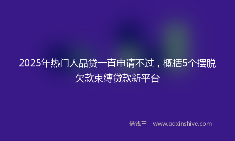 2025年热门人品贷一直申请不过，概括5个摆脱欠款束缚贷款新平台