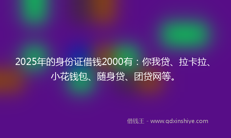2025年的身份证借钱2000有：你我贷、拉卡拉、小花钱包、随身贷、团贷网等。