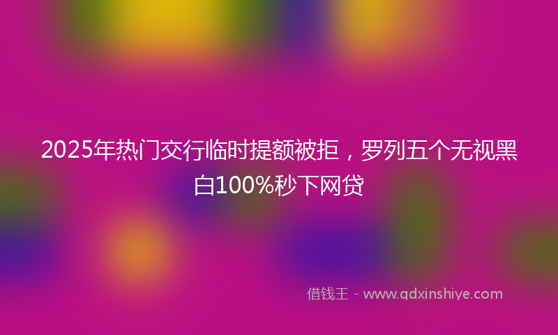 2025年热门交行临时提额被拒，罗列五个无视黑白100%秒下网贷