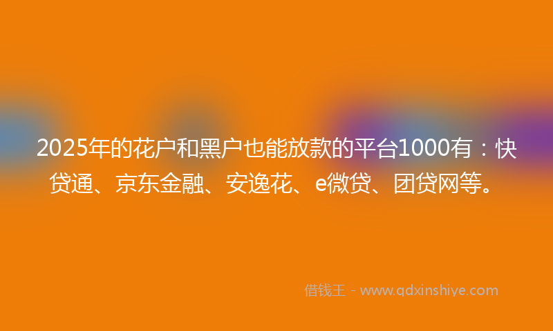 2025年的花户和黑户也能放款的平台1000有：快贷通、京东金融、安逸花、e微贷、团贷网等。