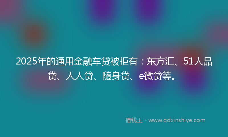 2025年的通用金融车贷被拒有：东方汇、51人品贷、人人贷、随身贷、e微贷等。