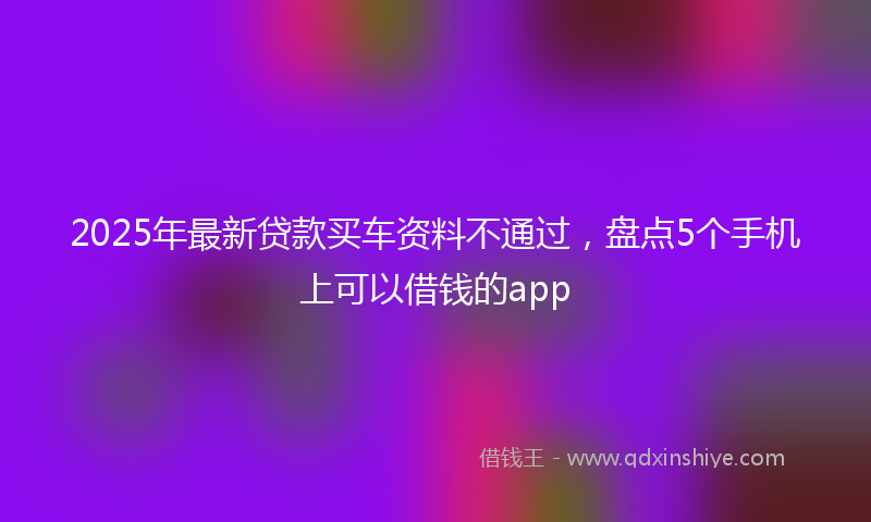 2025年最新贷款买车资料不通过，盘点5个手机上可以借钱的app