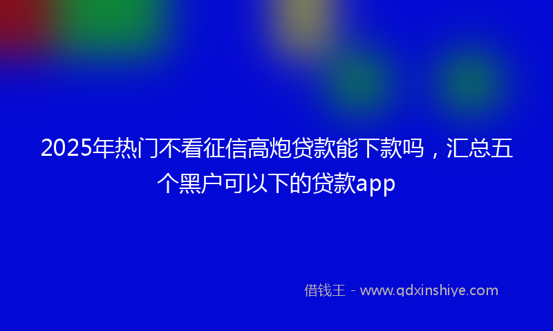 2025年热门不看征信高炮贷款能下款吗，汇总五个黑户可以下的贷款app