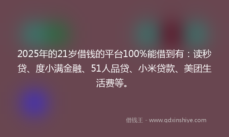 2025年的21岁借钱的平台100%能借到有：读秒贷、度小满金融、51人品贷、小米贷款、美团生活费等。