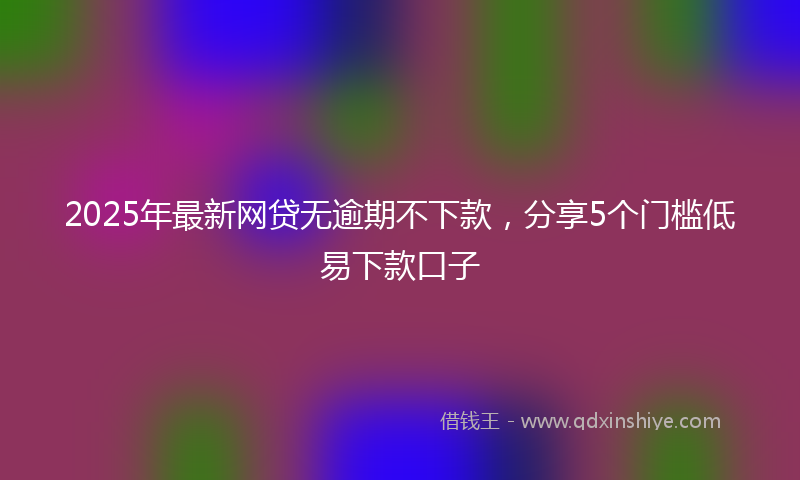 2025年最新网贷无逾期不下款，分享5个门槛低易下款口子