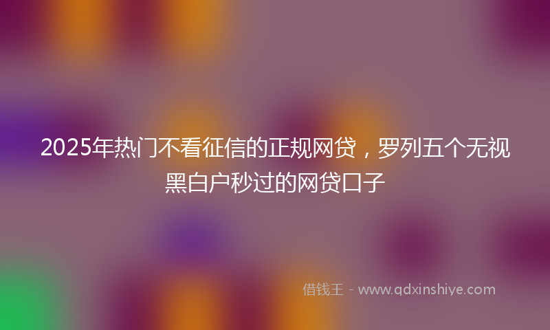 2025年热门不看征信的正规网贷，罗列五个无视黑白户秒过的网贷口子