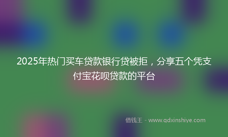 2025年热门买车贷款银行贷被拒，分享五个凭支付宝花呗贷款的平台