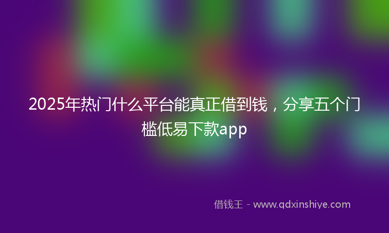 2025年热门什么平台能真正借到钱，分享五个门槛低易下款app