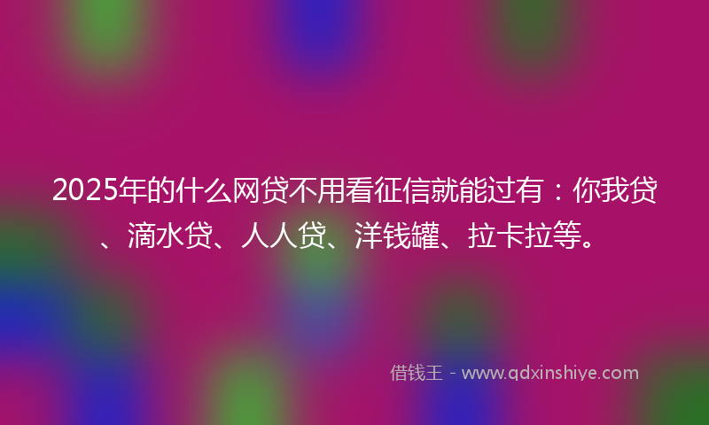 2025年的什么网贷不用看征信就能过有：你我贷、滴水贷、人人贷、洋钱罐、拉卡拉等。
