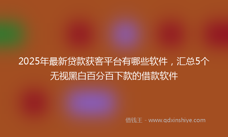 2025年最新贷款获客平台有哪些软件，汇总5个无视黑白百分百下款的借款软件