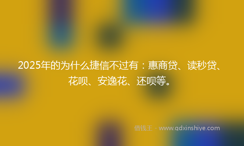 2025年的为什么捷信不过有：惠商贷、读秒贷、花呗、安逸花、还呗等。