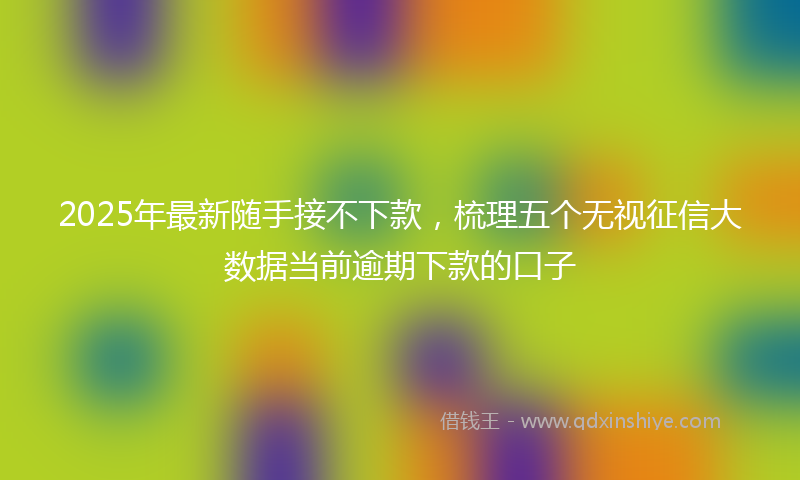 2025年最新随手接不下款，梳理五个无视征信大数据当前逾期下款的口子