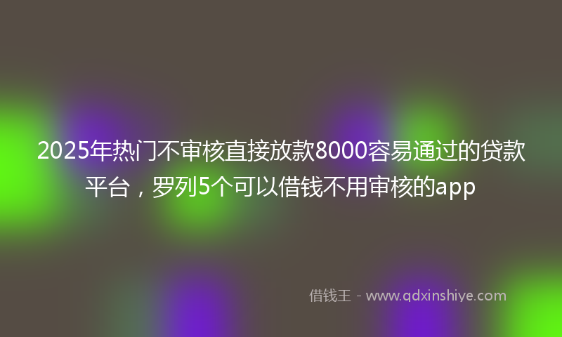 2025年热门不审核直接放款8000容易通过的贷款平台，罗列5个可以借钱不用审核的app