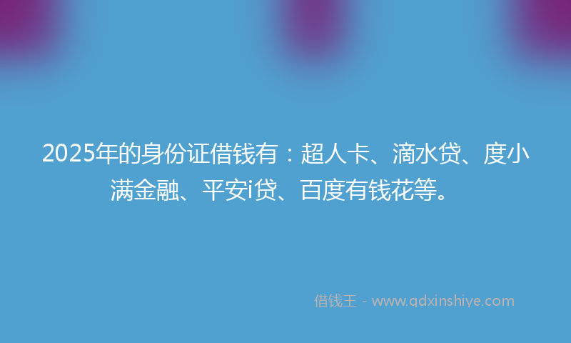 2025年的身份证借钱有：超人卡、滴水贷、度小满金融、平安i贷、百度有钱花等。