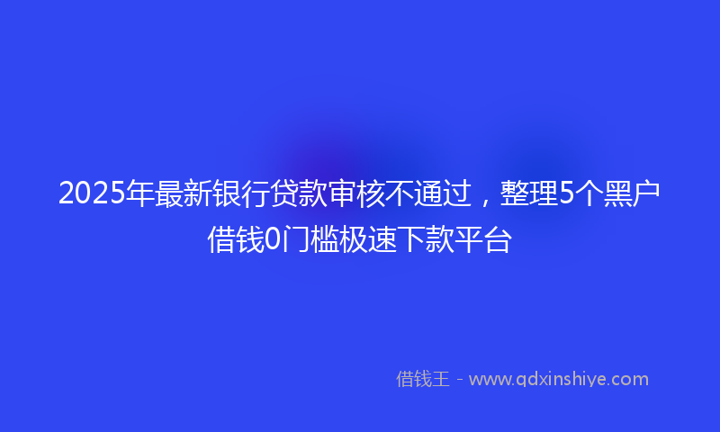 2025年最新银行贷款审核不通过，整理5个黑户借钱0门槛极速下款平台
