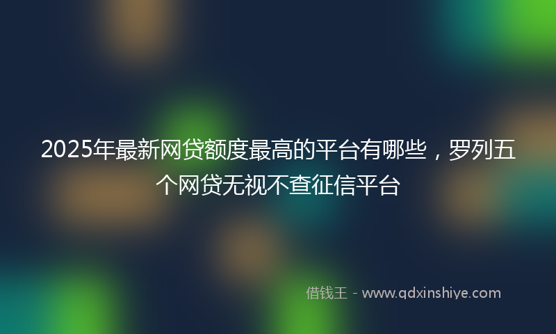 2025年最新网贷额度最高的平台有哪些，罗列五个网贷无视不查征信平台