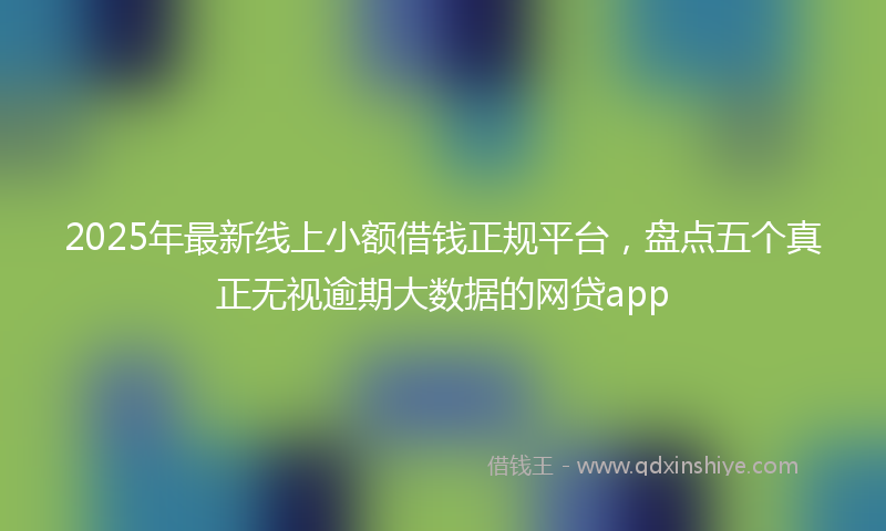 2025年最新线上小额借钱正规平台，盘点五个真正无视逾期大数据的网贷app