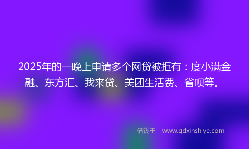 2025年的一晚上申请多个网贷被拒有：度小满金融、东方汇、我来贷、美团生活费、省呗等。