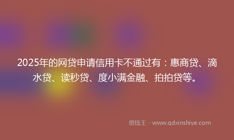 2025年的网贷申请信用卡不通过有：惠商贷、滴水贷、读秒贷、度小满金融、拍拍贷等。