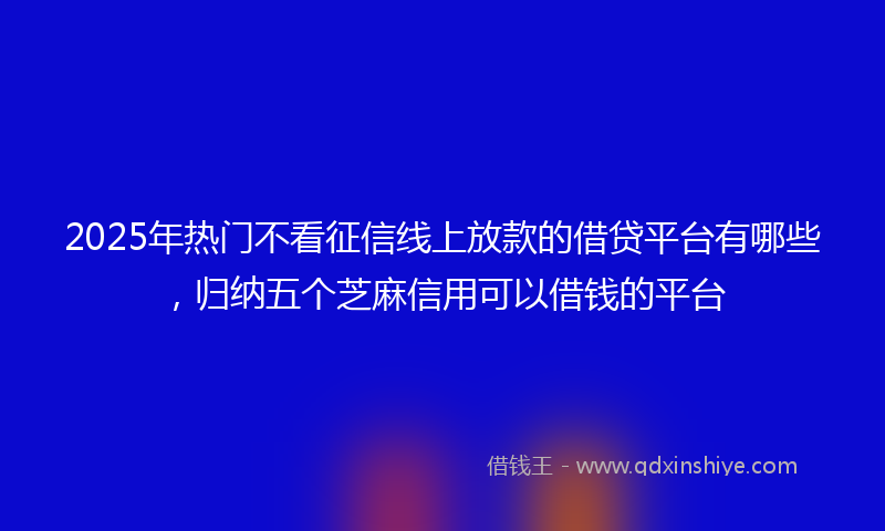 2025年热门不看征信线上放款的借贷平台有哪些，归纳五个芝麻信用可以借钱的平台