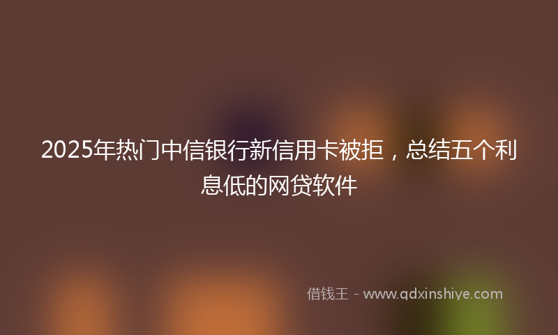 2025年热门中信银行新信用卡被拒，总结五个利息低的网贷软件