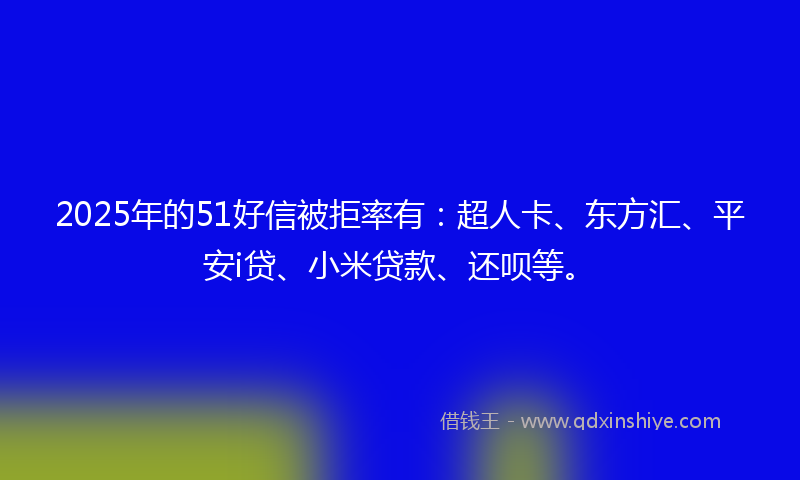 2025年的51好信被拒率有：超人卡、东方汇、平安i贷、小米贷款、还呗等。