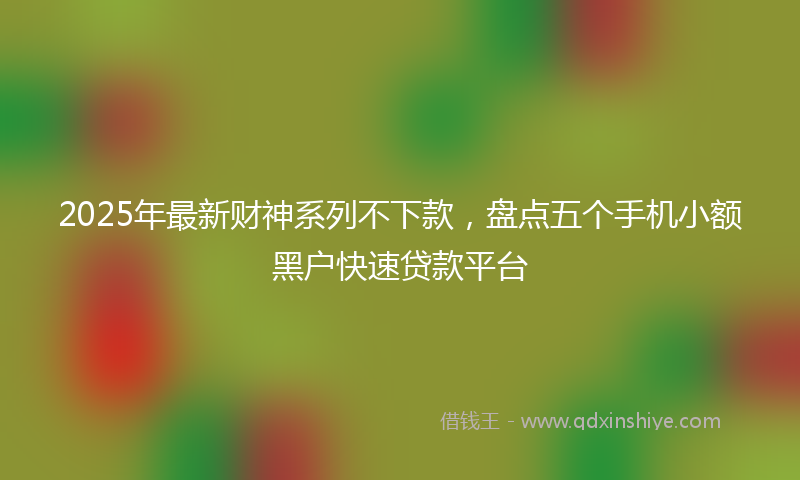 2025年最新财神系列不下款，盘点五个手机小额黑户快速贷款平台