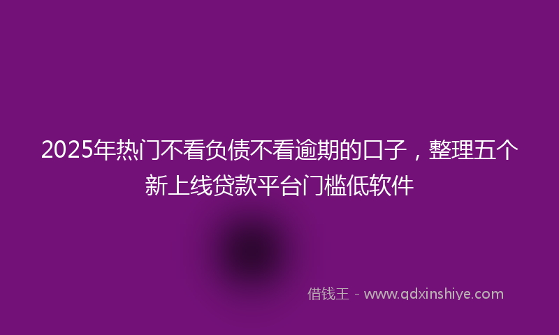 2025年热门不看负债不看逾期的口子，整理五个新上线贷款平台门槛低软件