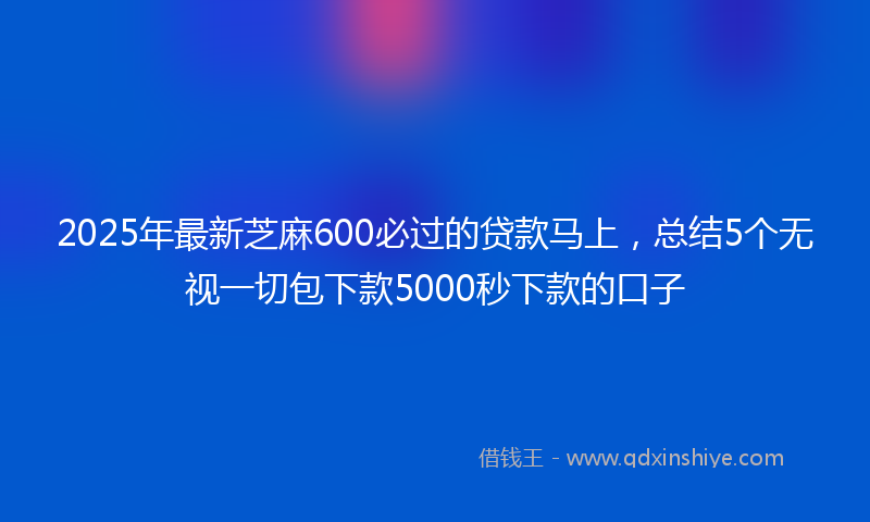 2025年最新芝麻600必过的贷款马上，总结5个无视一切包下款5000秒下款的口子