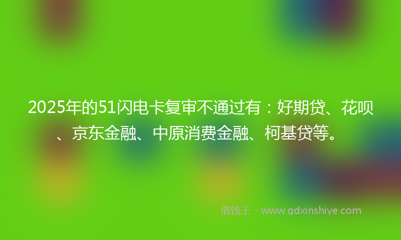 2025年的51闪电卡复审不通过有：好期贷、花呗、京东金融、中原消费金融、柯基贷等。