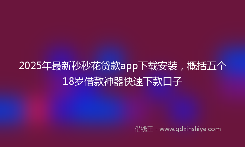 2025年最新秒秒花贷款app下载安装，概括五个18岁借款神器快速下款口子