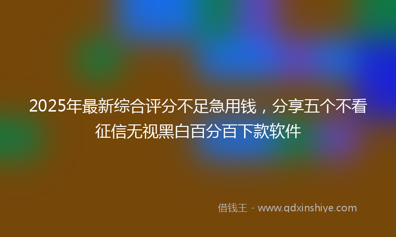 2025年最新综合评分不足急用钱，分享五个不看征信无视黑白百分百下款软件