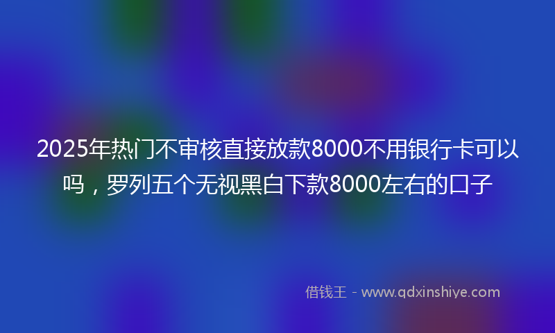 2025年热门不审核直接放款8000不用银行卡可以吗，罗列五个无视黑白下款8000左右的口子