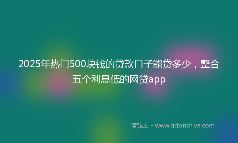 2025年热门500块钱的贷款口子能贷多少，整合五个利息低的网贷app