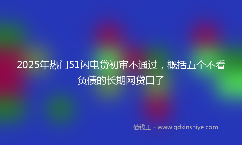 2025年热门51闪电贷初审不通过，概括五个不看负债的长期网贷口子