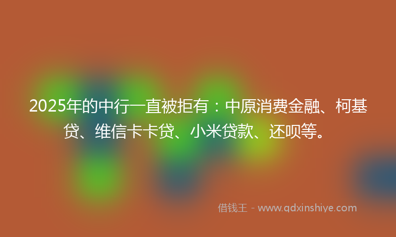 2025年的中行一直被拒有：中原消费金融、柯基贷、维信卡卡贷、小米贷款、还呗等。