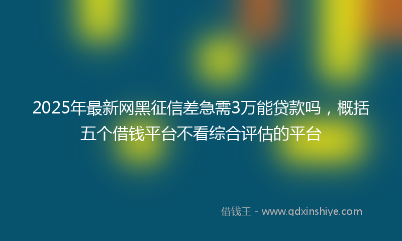 2025年最新网黑征信差急需3万能贷款吗，概括五个借钱平台不看综合评估的平台