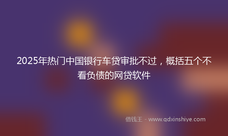 2025年热门中国银行车贷审批不过，概括五个不看负债的网贷软件