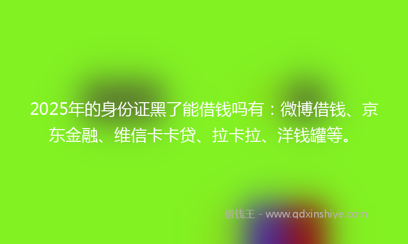 2025年的身份证黑了能借钱吗有：微博借钱、京东金融、维信卡卡贷、拉卡拉、洋钱罐等。