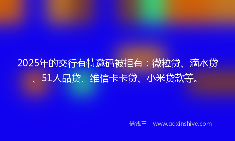 2025年的交行有特邀码被拒有：微粒贷、滴水贷、51人品贷、维信卡卡贷、小米贷款等。
